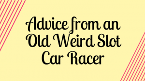 Advice from an Old Weird Slot Car Racer